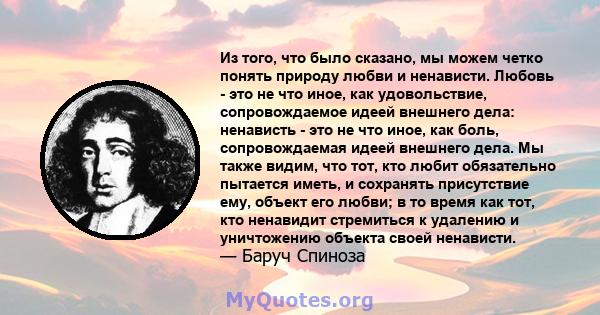 Из того, что было сказано, мы можем четко понять природу любви и ненависти. Любовь - это не что иное, как удовольствие, сопровождаемое идеей внешнего дела: ненависть - это не что иное, как боль, сопровождаемая идеей