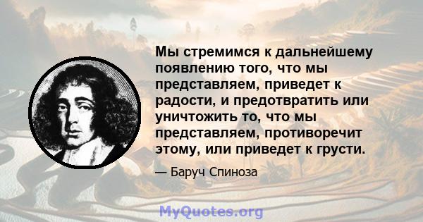 Мы стремимся к дальнейшему появлению того, что мы представляем, приведет к радости, и предотвратить или уничтожить то, что мы представляем, противоречит этому, или приведет к грусти.