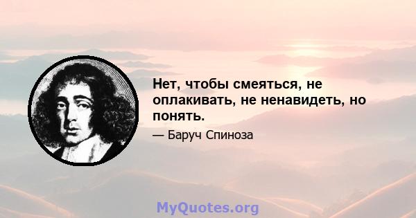 Нет, чтобы смеяться, не оплакивать, не ненавидеть, но понять.