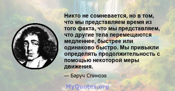 Никто не сомневается, но в том, что мы представляем время из того факта, что мы представляем, что другие тела перемещаются медленнее, быстрее или одинаково быстро. Мы привыкли определять продолжительность с помощью