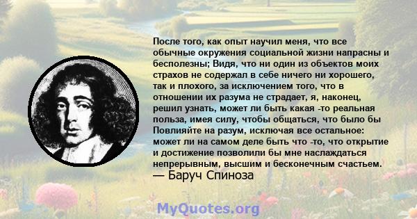 После того, как опыт научил меня, что все обычные окружения социальной жизни напрасны и бесполезны; Видя, что ни один из объектов моих страхов не содержал в себе ничего ни хорошего, так и плохого, за исключением того,