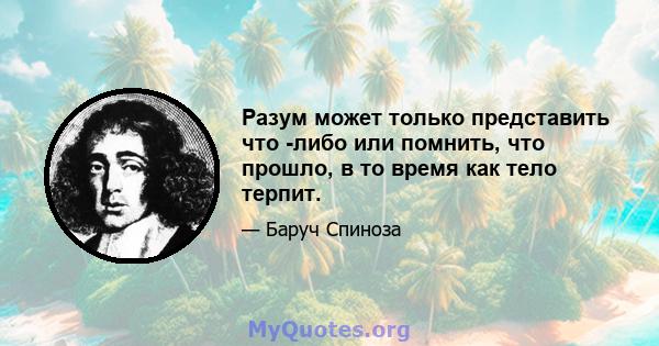 Разум может только представить что -либо или помнить, что прошло, в то время как тело терпит.