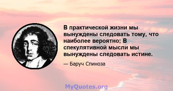 В практической жизни мы вынуждены следовать тому, что наиболее вероятно; В спекулятивной мысли мы вынуждены следовать истине.