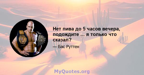 Нет пива до 5 часов вечера, подождите ... я только что сказал?