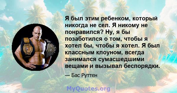 Я был этим ребенком, который никогда не сел. Я никому не понравился? Ну, я бы позаботился о том, чтобы я хотел бы, чтобы я хотел. Я был классным клоуном, всегда занимался сумасшедшими вещами и вызывал беспорядки.