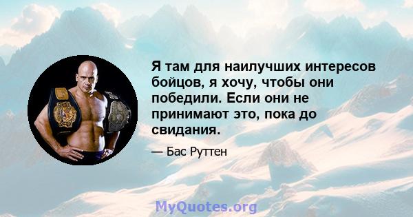 Я там для наилучших интересов бойцов, я хочу, чтобы они победили. Если они не принимают это, пока до свидания.