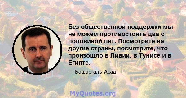 Без общественной поддержки мы не можем противостоять два с половиной лет. Посмотрите на другие страны, посмотрите, что произошло в Ливии, в Тунисе и в Египте.