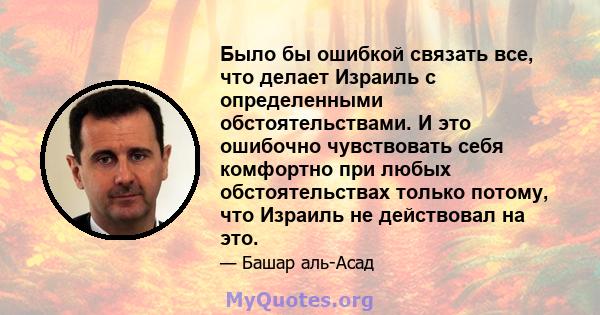 Было бы ошибкой связать все, что делает Израиль с определенными обстоятельствами. И это ошибочно чувствовать себя комфортно при любых обстоятельствах только потому, что Израиль не действовал на это.