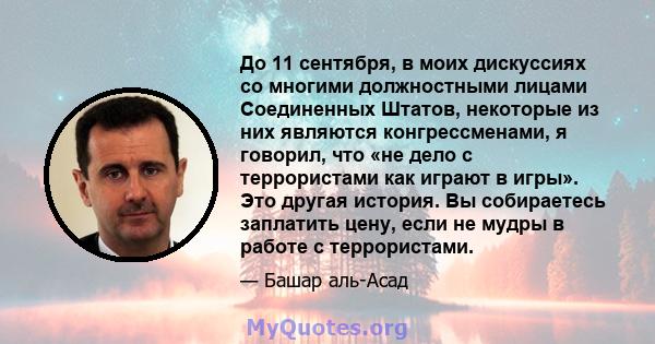 До 11 сентября, в моих дискуссиях со многими должностными лицами Соединенных Штатов, некоторые из них являются конгрессменами, я говорил, что «не дело с террористами как играют в игры». Это другая история. Вы