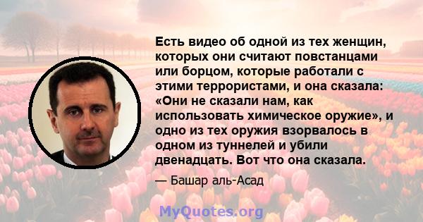 Есть видео об одной из тех женщин, которых они считают повстанцами или борцом, которые работали с этими террористами, и она сказала: «Они не сказали нам, как использовать химическое оружие», и одно из тех оружия