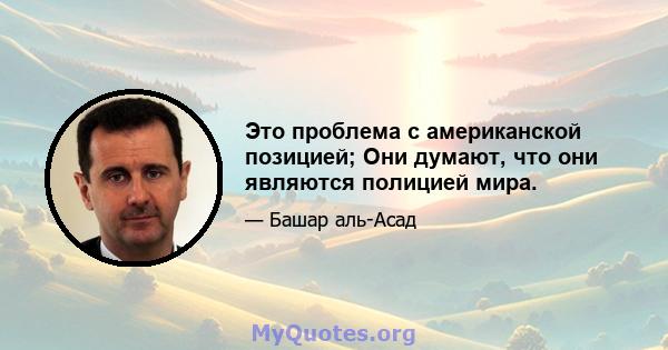 Это проблема с американской позицией; Они думают, что они являются полицией мира.