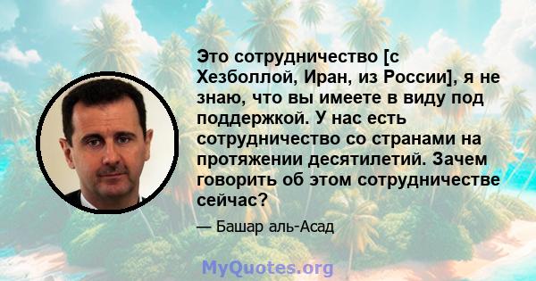 Это сотрудничество [с Хезболлой, Иран, из России], я не знаю, что вы имеете в виду под поддержкой. У нас есть сотрудничество со странами на протяжении десятилетий. Зачем говорить об этом сотрудничестве сейчас?