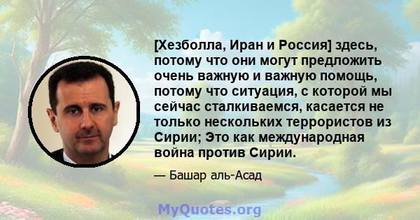 [Хезболла, Иран и Россия] здесь, потому что они могут предложить очень важную и важную помощь, потому что ситуация, с которой мы сейчас сталкиваемся, касается не только нескольких террористов из Сирии; Это как