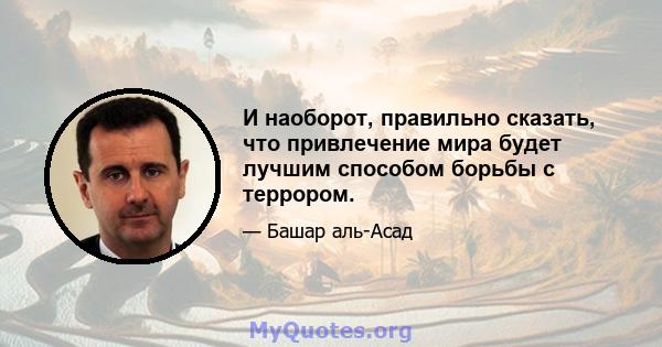 И наоборот, правильно сказать, что привлечение мира будет лучшим способом борьбы с террором.