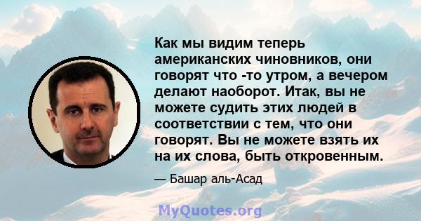 Как мы видим теперь американских чиновников, они говорят что -то утром, а вечером делают наоборот. Итак, вы не можете судить этих людей в соответствии с тем, что они говорят. Вы не можете взять их на их слова, быть