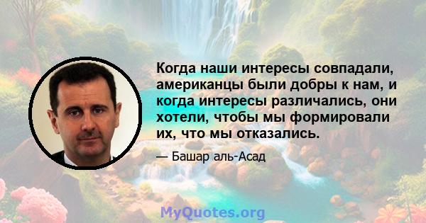 Когда наши интересы совпадали, американцы были добры к нам, и когда интересы различались, они хотели, чтобы мы формировали их, что мы отказались.