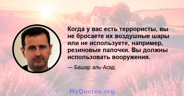 Когда у вас есть террористы, вы не бросаете их воздушные шары или не используете, например, резиновые палочки. Вы должны использовать вооружения.