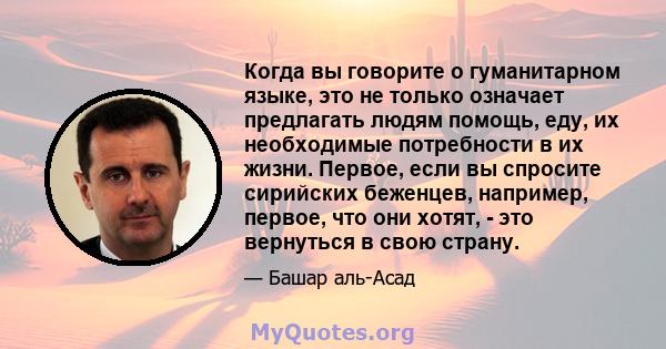 Когда вы говорите о гуманитарном языке, это не только означает предлагать людям помощь, еду, их необходимые потребности в их жизни. Первое, если вы спросите сирийских беженцев, например, первое, что они хотят, - это