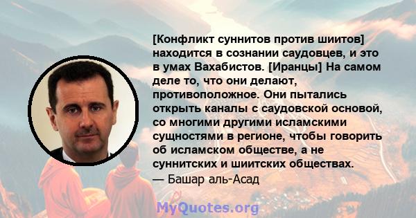 [Конфликт суннитов против шиитов] находится в сознании саудовцев, и это в умах Вахабистов. [Иранцы] На самом деле то, что они делают, противоположное. Они пытались открыть каналы с саудовской основой, со многими другими 