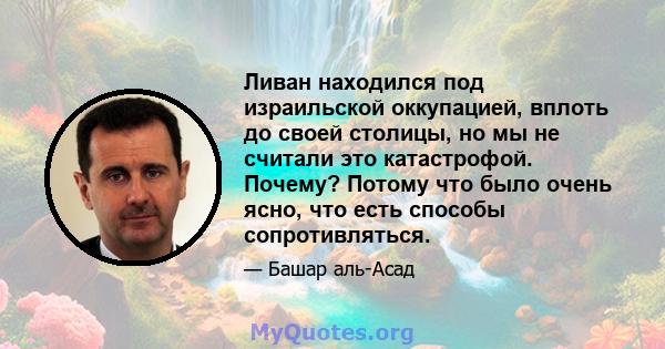 Ливан находился под израильской оккупацией, вплоть до своей столицы, но мы не считали это катастрофой. Почему? Потому что было очень ясно, что есть способы сопротивляться.