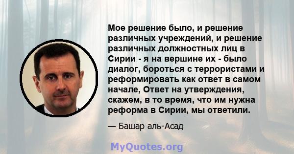 Мое решение было, и решение различных учреждений, и решение различных должностных лиц в Сирии - я на вершине их - было диалог, бороться с террористами и реформировать как ответ в самом начале, Ответ на утверждения,