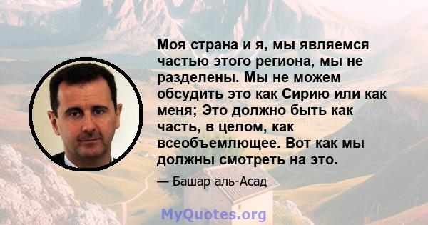 Моя страна и я, мы являемся частью этого региона, мы не разделены. Мы не можем обсудить это как Сирию или как меня; Это должно быть как часть, в целом, как всеобъемлющее. Вот как мы должны смотреть на это.