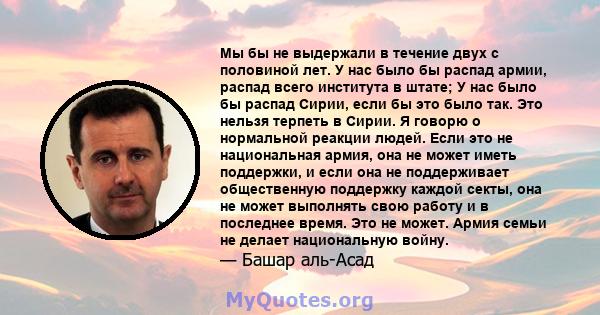 Мы бы не выдержали в течение двух с половиной лет. У нас было бы распад армии, распад всего института в штате; У нас было бы распад Сирии, если бы это было так. Это нельзя терпеть в Сирии. Я говорю о нормальной реакции