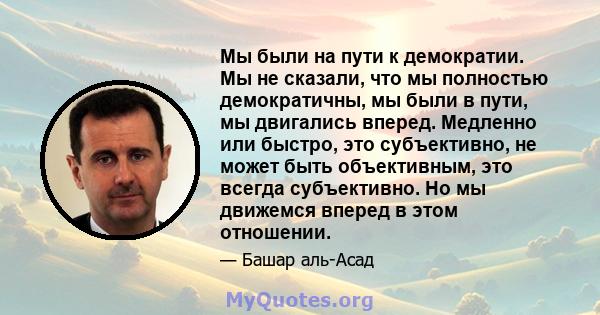 Мы были на пути к демократии. Мы не сказали, что мы полностью демократичны, мы были в пути, мы двигались вперед. Медленно или быстро, это субъективно, не может быть объективным, это всегда субъективно. Но мы движемся