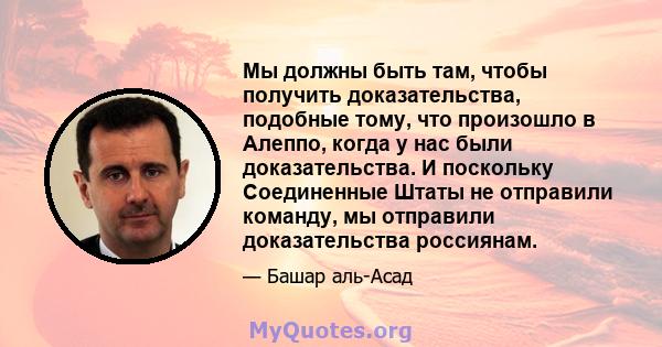 Мы должны быть там, чтобы получить доказательства, подобные тому, что произошло в Алеппо, когда у нас были доказательства. И поскольку Соединенные Штаты не отправили команду, мы отправили доказательства россиянам.