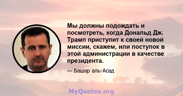 Мы должны подождать и посмотреть, когда Дональд Дж. Трамп приступит к своей новой миссии, скажем, или поступок в этой администрации в качестве президента.