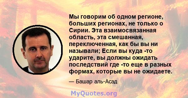 Мы говорим об одном регионе, больших регионах, не только о Сирии. Эта взаимосвязанная область, эта смешанная, переключенная, как бы вы ни называли; Если вы куда -то ударите, вы должны ожидать последствий где -то еще в