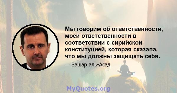 Мы говорим об ответственности, моей ответственности в соответствии с сирийской конституцией, которая сказала, что мы должны защищать себя.