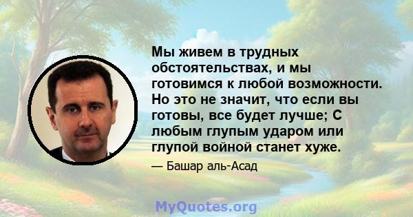 Мы живем в трудных обстоятельствах, и мы готовимся к любой возможности. Но это не значит, что если вы готовы, все будет лучше; С любым глупым ударом или глупой войной станет хуже.