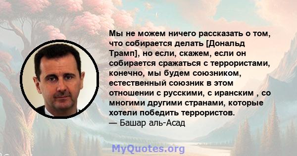 Мы не можем ничего рассказать о том, что собирается делать [Дональд Трамп], но если, скажем, если он собирается сражаться с террористами, конечно, мы будем союзником, естественный союзник в этом отношении с русскими, с