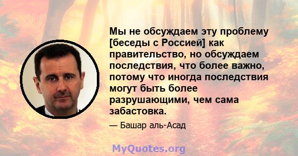 Мы не обсуждаем эту проблему [беседы с Россией] как правительство, но обсуждаем последствия, что более важно, потому что иногда последствия могут быть более разрушающими, чем сама забастовка.