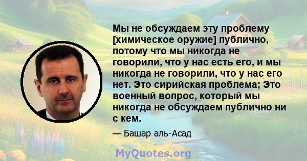 Мы не обсуждаем эту проблему [химическое оружие] публично, потому что мы никогда не говорили, что у нас есть его, и мы никогда не говорили, что у нас его нет. Это сирийская проблема; Это военный вопрос, который мы