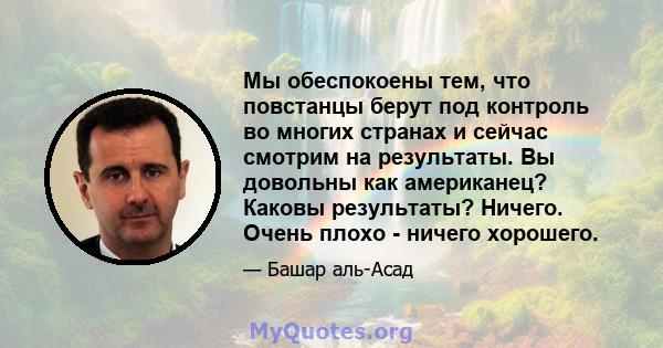 Мы обеспокоены тем, что повстанцы берут под контроль во многих странах и сейчас смотрим на результаты. Вы довольны как американец? Каковы результаты? Ничего. Очень плохо - ничего хорошего.