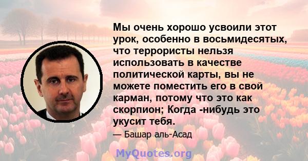 Мы очень хорошо усвоили этот урок, особенно в восьмидесятых, что террористы нельзя использовать в качестве политической карты, вы не можете поместить его в свой карман, потому что это как скорпион; Когда -нибудь это