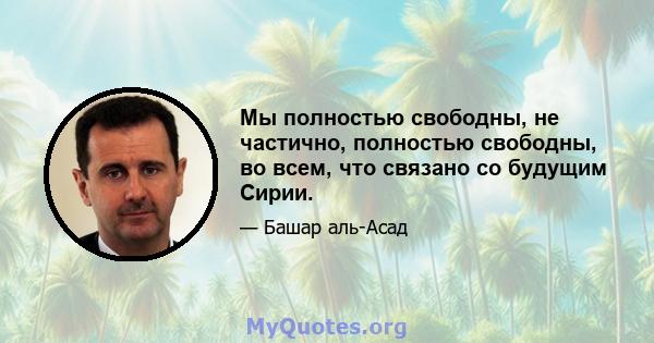 Мы полностью свободны, не частично, полностью свободны, во всем, что связано со будущим Сирии.