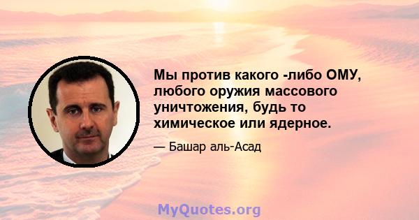 Мы против какого -либо ОМУ, любого оружия массового уничтожения, будь то химическое или ядерное.