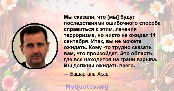 Мы сказали, что [мы] будут последствиями ошибочного способа справиться с этим, лечения терроризма, но никто не ожидал 11 сентября. Итак, вы не можете ожидать. Кому -то трудно сказать вам, что произойдет. Это область,