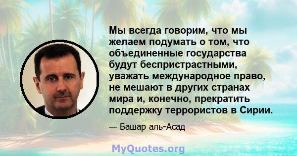 Мы всегда говорим, что мы желаем подумать о том, что объединенные государства будут беспристрастными, уважать международное право, не мешают в других странах мира и, конечно, прекратить поддержку террористов в Сирии.