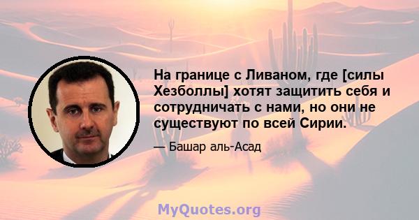 На границе с Ливаном, где [силы Хезболлы] хотят защитить себя и сотрудничать с нами, но они не существуют по всей Сирии.