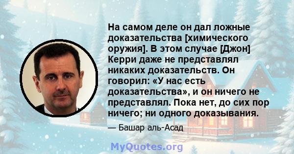 На самом деле он дал ложные доказательства [химического оружия]. В этом случае [Джон] Керри даже не представлял никаких доказательств. Он говорил: «У нас есть доказательства», и он ничего не представлял. Пока нет, до