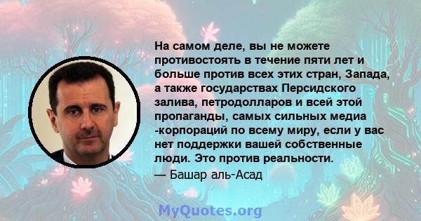 На самом деле, вы не можете противостоять в течение пяти лет и больше против всех этих стран, Запада, а также государствах Персидского залива, петродолларов и всей этой пропаганды, самых сильных медиа -корпораций по