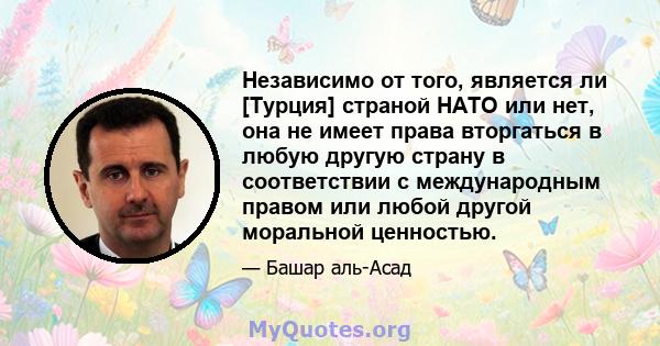 Независимо от того, является ли [Турция] страной НАТО или нет, она не имеет права вторгаться в любую другую страну в соответствии с международным правом или любой другой моральной ценностью.