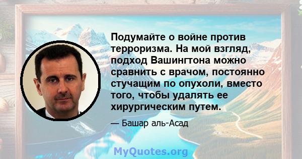 Подумайте о войне против терроризма. На мой взгляд, подход Вашингтона можно сравнить с врачом, постоянно стучащим по опухоли, вместо того, чтобы удалять ее хирургическим путем.