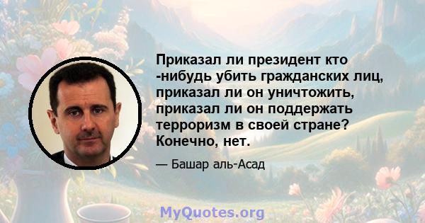 Приказал ли президент кто -нибудь убить гражданских лиц, приказал ли он уничтожить, приказал ли он поддержать терроризм в своей стране? Конечно, нет.