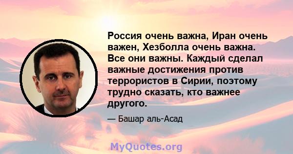 Россия очень важна, Иран очень важен, Хезболла очень важна. Все они важны. Каждый сделал важные достижения против террористов в Сирии, поэтому трудно сказать, кто важнее другого.