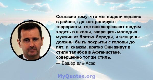 Согласно тому, что мы видели недавно в районе, где контролируют террористы, где они запрещают людям ходить в школы, запрещать молодых мужчин из бритья бороды, и женщины должны быть покрыты с головы до пят, и, скажем,